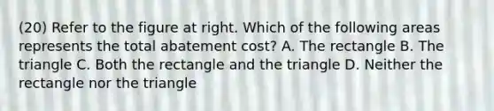 (20) Refer to the figure at right. Which of the following areas represents the total abatement​ cost? A. The rectangle B. The triangle C. Both the rectangle and the triangle D. Neither the rectangle nor the triangle