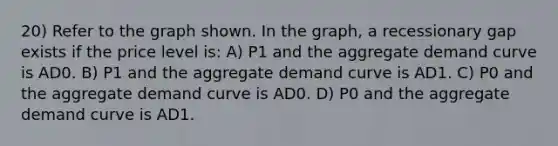 20) Refer to the graph shown. In the graph, a recessionary gap exists if the price level is: A) P1 and the aggregate demand curve is AD0. B) P1 and the aggregate demand curve is AD1. C) P0 and the aggregate demand curve is AD0. D) P0 and the aggregate demand curve is AD1.