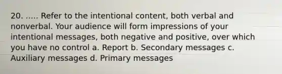 20. ..... Refer to the intentional content, both verbal and nonverbal. Your audience will form impressions of your intentional messages, both negative and positive, over which you have no control a. Report b. Secondary messages c. Auxiliary messages d. Primary messages