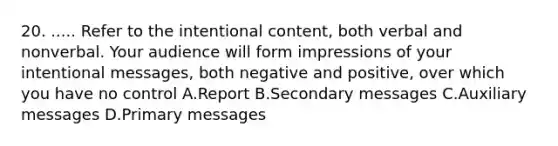 20. ..... Refer to the intentional content, both verbal and nonverbal. Your audience will form impressions of your intentional messages, both negative and positive, over which you have no control A.Report B.Secondary messages C.Auxiliary messages D.Primary messages