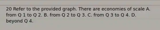 20 Refer to the provided graph. There are economies of scale A. from Q 1 to Q 2. B. from Q 2 to Q 3. C. from Q 3 to Q 4. D. beyond Q 4.