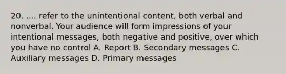 20. .... refer to the unintentional content, both verbal and nonverbal. Your audience will form impressions of your intentional messages, both negative and positive, over which you have no control A. Report B. Secondary messages C. Auxiliary messages D. Primary messages