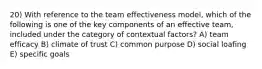 20) With reference to the team effectiveness model, which of the following is one of the key components of an effective team, included under the category of contextual factors? A) team efficacy B) climate of trust C) common purpose D) social loafing E) specific goals