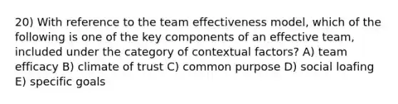 20) With reference to the team effectiveness model, which of the following is one of the key components of an effective team, included under the category of contextual factors? A) team efficacy B) climate of trust C) common purpose D) social loafing E) specific goals