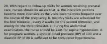 20. With regard to follow-up visits for women receiving prenatal care, nurses should be aware that: a. the interview portions become more intensive as the visits become more frequent over the course of the pregnancy. b. monthly visits are scheduled for the first trimester, every 2 weeks for the second trimester, and weekly for the third trimester. c. during the abdominal examination, the nurse should be alert for supine hypotension. d. for pregnant women, a systolic blood pressure (BP) of 130 and a diastolic BP of 80 is sufficient to be considered hypertensive.