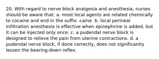 20. With regard to nerve block analgesia and anesthesia, nurses should be aware that: a. most local agents are related chemically to cocaine and end in the suffix -caine. b. local perineal infiltration anesthesia is effective when epinephrine is added, but it can be injected only once. c. a pudendal nerve block is designed to relieve the pain from uterine contractions. d. a pudendal nerve block, if done correctly, does not significantly lessen the bearing-down reflex.