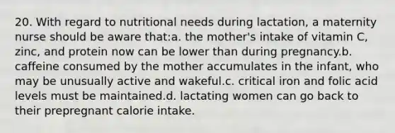 20. With regard to nutritional needs during lactation, a maternity nurse should be aware that:a. the mother's intake of vitamin C, zinc, and protein now can be lower than during pregnancy.b. caffeine consumed by the mother accumulates in the infant, who may be unusually active and wakeful.c. critical iron and folic acid levels must be maintained.d. lactating women can go back to their prepregnant calorie intake.