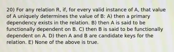 20) For any relation R, if, for every valid instance of A, that value of A uniquely determines the value of B: A) then a primary dependency exists in the relation. B) then A is said to be functionally dependent on B. C) then B is said to be functionally dependent on A. D) then A and B are candidate keys for the relation. E) None of the above is true.