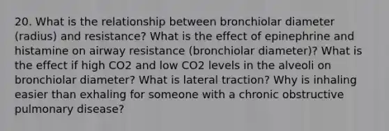 20. What is the relationship between bronchiolar diameter (radius) and resistance? What is the effect of epinephrine and histamine on airway resistance (bronchiolar diameter)? What is the effect if high CO2 and low CO2 levels in the alveoli on bronchiolar diameter? What is lateral traction? Why is inhaling easier than exhaling for someone with a chronic obstructive pulmonary disease?