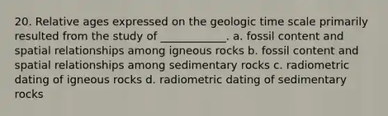 20. Relative ages expressed on the geologic time scale primarily resulted from the study of ____________. a. fossil content and spatial relationships among igneous rocks b. fossil content and spatial relationships among sedimentary rocks c. radiometric dating of igneous rocks d. radiometric dating of sedimentary rocks