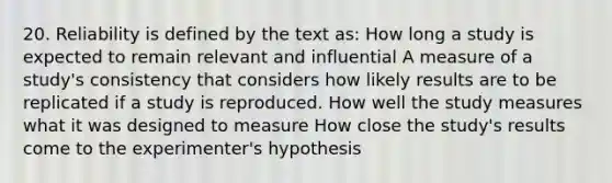 20. Reliability is defined by the text as: How long a study is expected to remain relevant and influential A measure of a study's consistency that considers how likely results are to be replicated if a study is reproduced. How well the study measures what it was designed to measure How close the study's results come to the experimenter's hypothesis