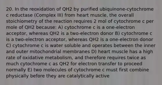 20. In the reoxidation of QH2 by purified ubiquinone-cytochrome c reductase (Complex III) from heart muscle, the overall stoichiometry of the reaction requires 2 mol of cytochrome c per mole of QH2 because: A) cytochrome c is a one-electron acceptor, whereas QH2 is a two-electron donor B) cytochrome c is a two-electron acceptor, whereas QH2 is a one-electron donor C) cytochrome c is water soluble and operates between the inner and outer mitochondrial membranes D) heart muscle has a high rate of oxidative metabolism, and therefore requires twice as much cytochrome c as QH2 for electron transfer to proceed normally E) two molecules of cytochrome c must first combine physically before they are catalytically active