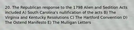 20. The Republican response to the 1798 Alien and Sedition Acts included A) South Carolina's nullification of the acts B) The Virginia and Kentucky Resolutions C) The Hartford Convention D) The Ostend Manifesto E) The Mulligan Letters