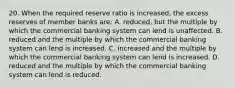 20. When the required reserve ratio is increased, the excess reserves of member banks are: A. reduced, but the multiple by which the commercial banking system can lend is unaffected. B. reduced and the multiple by which the commercial banking system can lend is increased. C. increased and the multiple by which the commercial banking system can lend is increased. D. reduced and the multiple by which the commercial banking system can lend is reduced.