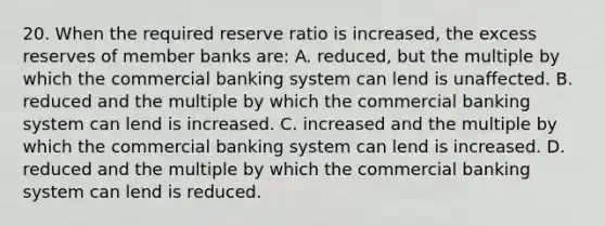 20. When the required reserve ratio is increased, the excess reserves of member banks are: A. reduced, but the multiple by which the commercial banking system can lend is unaffected. B. reduced and the multiple by which the commercial banking system can lend is increased. C. increased and the multiple by which the commercial banking system can lend is increased. D. reduced and the multiple by which the commercial banking system can lend is reduced.