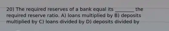 20) The required reserves of a bank equal its ________ the required reserve ratio. A) loans multiplied by B) deposits multiplied by C) loans divided by D) deposits divided by