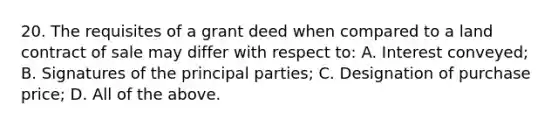 20. The requisites of a grant deed when compared to a land contract of sale may differ with respect to: A. Interest conveyed; B. Signatures of the principal parties; C. Designation of purchase price; D. All of the above.