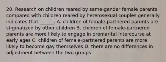 20. Research on children reared by same-gender female parents compared with children reared by heterosexual couples generally indicates that ______. A. children of female-partnered parents are stigmatized by other children B. children of female-partnered parents are more likely to engage in premarital intercourse at early ages C. children of female-partnered parents are more likely to become gay themselves D. there are no differences in adjustment between the two groups