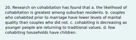 20. Research on cohabitation has found that a. the likelihood of cohabitation is greatest among suburban residents. b. couples who cohabited prior to marriage have lower levels of marital quality than couples who did not. c. cohabiting is decreasing as younger people are returning to traditional values. d. few cohabiting households have children.