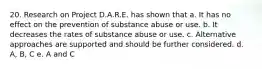 20. Research on Project D.A.R.E. has shown that a. It has no effect on the prevention of substance abuse or use. b. It decreases the rates of substance abuse or use. c. Alternative approaches are supported and should be further considered. d. A, B, C e. A and C