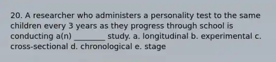 20. A researcher who administers a personality test to the same children every 3 years as they progress through school is conducting a(n) ________ study. a. longitudinal b. experimental c. cross-sectional d. chronological e. stage