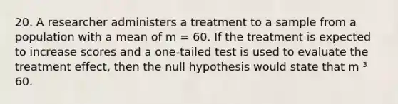 20. A researcher administers a treatment to a sample from a population with a mean of m = 60. If the treatment is expected to increase scores and a one-tailed test is used to evaluate the treatment effect, then the null hypothesis would state that m ³ 60.