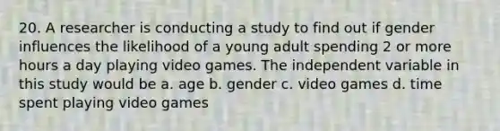 20. A researcher is conducting a study to find out if gender influences the likelihood of a young adult spending 2 or more hours a day playing video games. The independent variable in this study would be a. age b. gender c. video games d. time spent playing video games