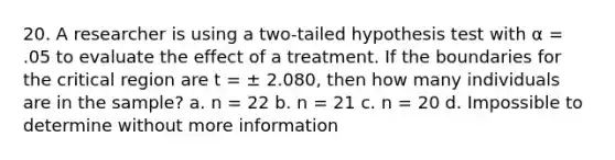 20. A researcher is using a two-tailed hypothesis test with α = .05 to evaluate the effect of a treatment. If the boundaries for the critical region are t = ± 2.080, then how many individuals are in the sample? a. n = 22 b. n = 21 c. n = 20 d. Impossible to determine without more information