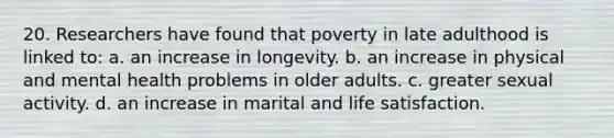 20. Researchers have found that poverty in late adulthood is linked to: a. an increase in longevity. b. an increase in physical and mental health problems in older adults. c. greater sexual activity. d. an increase in marital and life satisfaction.