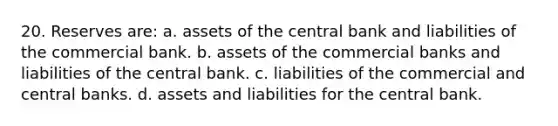 20. Reserves are: a. assets of the central bank and liabilities of the commercial bank. b. assets of the commercial banks and liabilities of the central bank. c. liabilities of the commercial and central banks. d. assets and liabilities for the central bank.