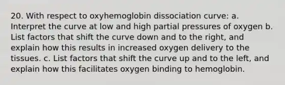 20. With respect to oxyhemoglobin dissociation curve: a. Interpret the curve at low and high partial pressures of oxygen b. List factors that shift the curve down and to the right, and explain how this results in increased oxygen delivery to the tissues. c. List factors that shift the curve up and to the left, and explain how this facilitates oxygen binding to hemoglobin.