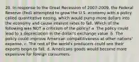 20. In response to the Great Recession of 2007-2009, the Federal Reserve (Fed) attempted to grow the U.S. economy with a policy called quantitative easing, which would pump more dollars into the economy and cause interest rates to fall. Which of the following was NOT a criticism of the policy? a. The policy could lead to a depreciation in the dollar's exchange value. b. The policy could improve American competitiveness at other nations' expense. c. The rest of the world's producers could see their exports begin to fall. d. Americans goods would become more expensive for foreign consumers.