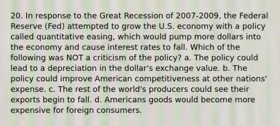 20. In response to the Great Recession of 2007-2009, the Federal Reserve (Fed) attempted to grow the U.S. economy with a policy called quantitative easing, which would pump more dollars into the economy and cause interest rates to fall. Which of the following was NOT a criticism of the policy? a. The policy could lead to a depreciation in the dollar's exchange value. b. The policy could improve American competitiveness at other nations' expense. c. The rest of the world's producers could see their exports begin to fall. d. Americans goods would become more expensive for foreign consumers.