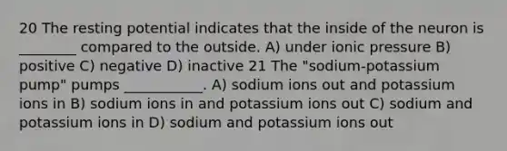 20 The resting potential indicates that the inside of the neuron is ________ compared to the outside. A) under ionic pressure B) positive C) negative D) inactive 21 The "sodium-potassium pump" pumps ___________. A) sodium ions out and potassium ions in B) sodium ions in and potassium ions out C) sodium and potassium ions in D) sodium and potassium ions out