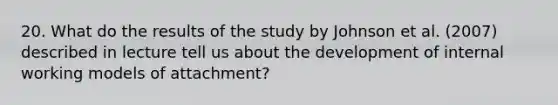 20. What do the results of the study by Johnson et al. (2007) described in lecture tell us about the development of internal working models of attachment?