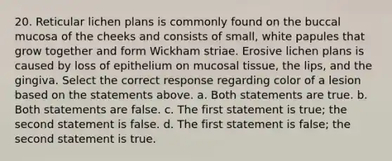 20. Reticular lichen plans is commonly found on the buccal mucosa of the cheeks and consists of small, white papules that grow together and form Wickham striae. Erosive lichen plans is caused by loss of epithelium on mucosal tissue, the lips, and the gingiva. Select the correct response regarding color of a lesion based on the statements above. a. Both statements are true. b. Both statements are false. c. The first statement is true; the second statement is false. d. The first statement is false; the second statement is true.