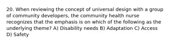 20. When reviewing the concept of universal design with a group of community developers, the community health nurse recognizes that the emphasis is on which of the following as the underlying theme? A) Disability needs B) Adaptation C) Access D) Safety