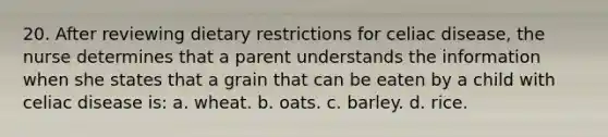 20. After reviewing dietary restrictions for celiac disease, the nurse determines that a parent understands the information when she states that a grain that can be eaten by a child with celiac disease is: a. wheat. b. oats. c. barley. d. rice.