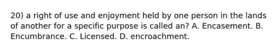 20) a right of use and enjoyment held by one person in the lands of another for a specific purpose is called an? A. Encasement. B. Encumbrance. C. Licensed. D. encroachment.