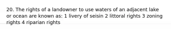 20. The rights of a landowner to use waters of an adjacent lake or ocean are known as: 1 livery of seisin 2 littoral rights 3 zoning rights 4 riparian rights