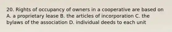 20. Rights of occupancy of owners in a cooperative are based on A. a proprietary lease B. the articles of incorporation C. the bylaws of the association D. individual deeds to each unit