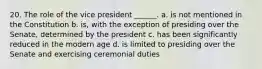 20. The role of the vice president ______. a. is not mentioned in the Constitution b. is, with the exception of presiding over the Senate, determined by the president c. has been significantly reduced in the modern age d. is limited to presiding over the Senate and exercising ceremonial duties