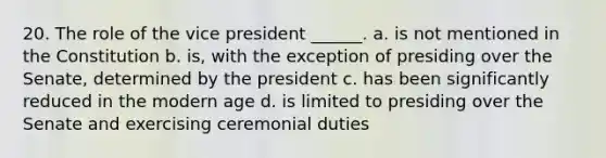 20. The role of the vice president ______. a. is not mentioned in the Constitution b. is, with the exception of presiding over the Senate, determined by the president c. has been significantly reduced in the modern age d. is limited to presiding over the Senate and exercising ceremonial duties