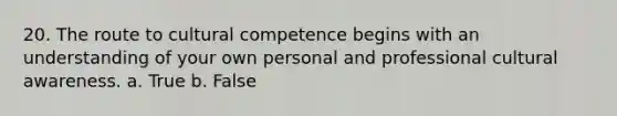 20. The route to cultural competence begins with an understanding of your own personal and professional cultural awareness. a. True b. False