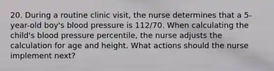 20. During a routine clinic visit, the nurse determines that a 5-year-old boy's blood pressure is 112/70. When calculating the child's blood pressure percentile, the nurse adjusts the calculation for age and height. What actions should the nurse implement next?