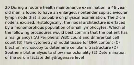 20 During a routine health maintenance examination, a 46-year-old man is found to have an enlarged, nontender supraclavicular lymph node that is palpable on physical examination. The 2-cm node is excised. Histologically, the nodal architecture is effaced by a monomorphous population of small lymphocytes. Which of the following procedures would best confirm that the patient has a malignancy? (A) Peripheral WBC count and differential cell count (B) Flow cytometry of nodal tissue for DNA content (C) Electron microscopy to determine cellular ultrastructure (D) Southern blot analysis to show monoclonality (E) Determination of the serum lactate dehydrogenase level