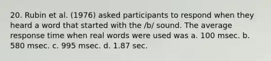 20. Rubin et al. (1976) asked participants to respond when they heard a word that started with the /b/ sound. The average response time when real words were used was a. 100 msec. b. 580 msec. c. 995 msec. d. 1.87 sec.