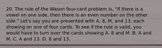 20. The rule of the Wason four-card problem is, "If there is a vowel on one side, then there is an even number on the other side." Let's say you are presented with A, 8, M, and 13, each showing on one of four cards. To see if the rule is valid, you would have to turn over the cards showing A. 8 and M. B. A and M. C. A and 13. D. 8 and 13.