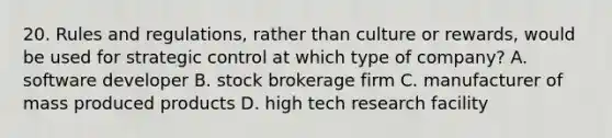 20. Rules and regulations, rather than culture or rewards, would be used for strategic control at which type of company? A. software developer B. stock brokerage firm C. manufacturer of mass produced products D. high tech research facility