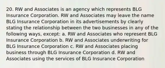 20. RW and Associates is an agency which represents BLG Insurance Corporation. RW and Associates may leave the name BLG Insurance Corporation in its advertisements by clearly stating the relationship between the two businesses in any of the following ways, except: a. RW and Associates who represent BLG Insurance Corporation b. RW and Associates underwriting for BLG Insurance Corporation c. RW and Associates placing business through BLG Insurance Corporation d. RW and Associates using the services of BLG Insurance Corporation